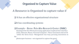 Organised to Capture Value
A Resource is Organised to capture value if
 It has an effective organizational structure
It has coordinating systems
Example – Xerox Palo Alto Research Center (PARC)
Developed the first Word-processing application Graphical User Interface
(GUI), Ethernet, Mouse, Personal Computer– These innovations did not fit
within the Xerox focus– Management was busy pursuing innovations in
the
photocopier business - not organized to capture the gains!
 