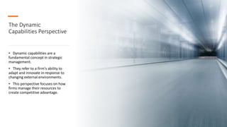 The Dynamic
Capabilities Perspective
• Dynamic capabilities are a
fundamental concept in strategic
management.
• They refer to a firm's ability to
adapt and innovate in response to
changing external environments.
• This perspective focuses on how
firms manage their resources to
create competitive advantage.
 