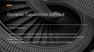 Dynamic Capabilities Defined
• Dynamic Capabilities
• Dynamic capabilities involve the ability to sense changes in the business environment.
• They also include the ability to seize opportunities and reconfigure resources to address these
changes effectively.
• Essentially, it's about a firm's capacity for continuous adaptation and innovation.
 