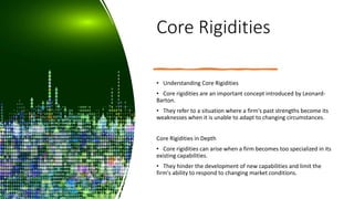 Core Rigidities
• Understanding Core Rigidities
• Core rigidities are an important concept introduced by Leonard-
Barton.
• They refer to a situation where a firm's past strengths become its
weaknesses when it is unable to adapt to changing circumstances.
Core Rigidities in Depth
• Core rigidities can arise when a firm becomes too specialized in its
existing capabilities.
• They hinder the development of new capabilities and limit the
firm's ability to respond to changing market conditions.
 