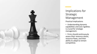 Implications for
Strategic
Management
Practical Implications
• Understanding dynamic
capabilities and core rigidities
is crucial for strategic
management.
• Firms should continuously
assess their resource stocks,
resource flows, and their
ability to adapt to remain
competitive.
 