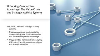 Unlocking Competitive
Advantage: The Value Chain
and Strategic Activity Systems
The Value Chain and Strategic Activity
Systems
• These concepts are fundamental to
understanding how firms create value
and achieve competitive advantage.
• They provide a framework for analyzing
and improving a company's operations
and strategic activities.
 