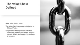 The Value Chain
Defined
What is the Value Chain?
The value chain is a concept introduced by
Michael Porter.
It represents the sequence of activities
that a firm engages into design, produce,
market, deliver, and support its products
or services.
 