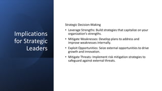 Implications
for Strategic
Leaders
Strategic Decision-Making
• Leverage Strengths: Build strategies that capitalize on your
organization's strengths.
• Mitigate Weaknesses: Develop plans to address and
improve weaknesses internally.
• Exploit Opportunities: Seize external opportunities to drive
growth and innovation.
• Mitigate Threats: Implement risk mitigation strategies to
safeguard against external threats.
 