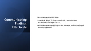 Communicating
Findings
Effectively
Transparent Communication
Ensure that SWOT findings are clearly communicated
throughout the organization.
Transparency promotes buy-in and a shared understanding of
strategic priorities.
 