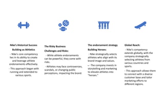 Nike’s Historical Success
Building as Athletics
- Nike's core competency
lies in its ability to create
and leverage athlete
endorsements effectively.
- This approach began with
running and extended to
various sports.
The Risky Business
Challenges and Risks:
- While athlete endorsements
can be powerful, they come with
risks.
- Athletes may face controversies,
scandals, or changing public
perceptions, impacting the brand.
The endorsement strategy
Building Heroes:
- Nike strategically selects
athletes who align with its
brand image and values.
 - The company invests in
storytelling and marketing
to elevate athletes into
"heroes."
Global Reach:
- Nike's competency
extends globally, with the
company strategically
selecting athletes from
various countries and
sports.
- This approach allows them
to connect with a diverse
customer base and tailor
marketing efforts to
different regions.
 