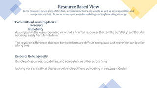 Resource Based View
Resource Based View
In the resource-based view of the firm, a resource includes any assets as well as any capabilities and
competencies that a firm can draw upon when formulating and implementing strategy.
Resource
Immobility
Assumption in the resource-based view that a firm has resources that tend to be “sticky” and that do
not move easily from firm to firm.
The resource differences that exist between firms are difficult to replicate and, therefore, can last for
a long time.
Resource Heterogeneity
Bundles of resources, capabilities, and competencies differ across firms
looking more critically at the resource bundles of firms competing in the same industry
Two Critical assumptions
 