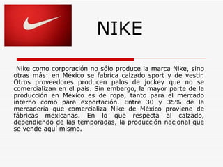 NIKE
 Nike como corporación no sólo produce la marca Nike, sino
otras más: en México se fabrica calzado sport y de vestir.
Otros proveedores producen palos de jockey que no se
comercializan en el país. Sin embargo, la mayor parte de la
producción en México es de ropa, tanto para el mercado
interno como para exportación. Entre 30 y 35% de la
mercadería que comercializa Nike de México proviene de
fábricas mexicanas. En lo que respecta al calzado,
dependiendo de las temporadas, la producción nacional que
se vende aquí mismo.
 