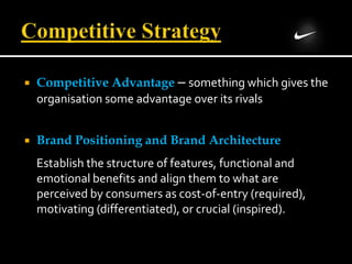  Competitive Advantage – something which gives the
organisation some advantage over its rivals
 Brand Positioning and Brand Architecture
Establish the structure of features, functional and
emotional benefits and align them to what are
perceived by consumers as cost-of-entry (required),
motivating (differentiated), or crucial (inspired).
 