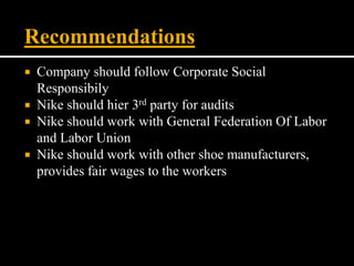  Company should follow Corporate Social
Responsibily
 Nike should hier 3rd party for audits
 Nike should work with General Federation Of Labor
and Labor Union
 Nike should work with other shoe manufacturers,
provides fair wages to the workers
Recommendations
 