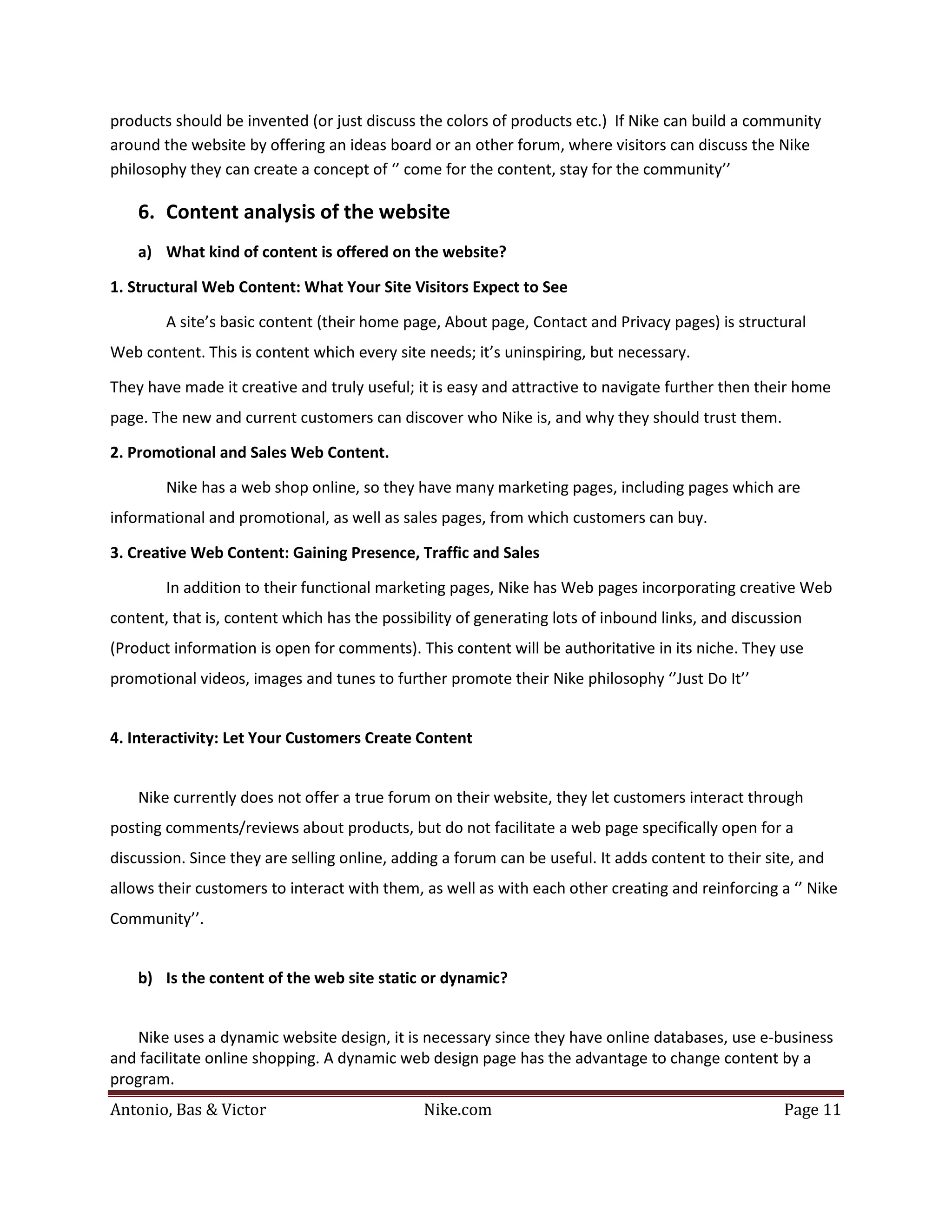 products should be invented (or just discuss the colors of products etc.) If Nike can build a community
around the website by offering an ideas board or an other forum, where visitors can discuss the Nike
philosophy they can create a concept of ‘’ come for the content, stay for the community’’

    6. Content analysis of the website
    a) What kind of content is offered on the website?

1. Structural Web Content: What Your Site Visitors Expect to See

        A site’s basic content (their home page, About page, Contact and Privacy pages) is structural
Web content. This is content which every site needs; it’s uninspiring, but necessary.

They have made it creative and truly useful; it is easy and attractive to navigate further then their home
page. The new and current customers can discover who Nike is, and why they should trust them.

2. Promotional and Sales Web Content.

        Nike has a web shop online, so they have many marketing pages, including pages which are
informational and promotional, as well as sales pages, from which customers can buy.

3. Creative Web Content: Gaining Presence, Traffic and Sales

        In addition to their functional marketing pages, Nike has Web pages incorporating creative Web
content, that is, content which has the possibility of generating lots of inbound links, and discussion
(Product information is open for comments). This content will be authoritative in its niche. They use
promotional videos, images and tunes to further promote their Nike philosophy ‘’Just Do It’’


4. Interactivity: Let Your Customers Create Content


    Nike currently does not offer a true forum on their website, they let customers interact through
posting comments/reviews about products, but do not facilitate a web page specifically open for a
discussion. Since they are selling online, adding a forum can be useful. It adds content to their site, and
allows their customers to interact with them, as well as with each other creating and reinforcing a ‘’ Nike
Community’’.


    b) Is the content of the web site static or dynamic?


   Nike uses a dynamic website design, it is necessary since they have online databases, use e-business
and facilitate online shopping. A dynamic web design page has the advantage to change content by a


Antonio, Bas & Victor                         Nike.com                                              Page 11
program.
 