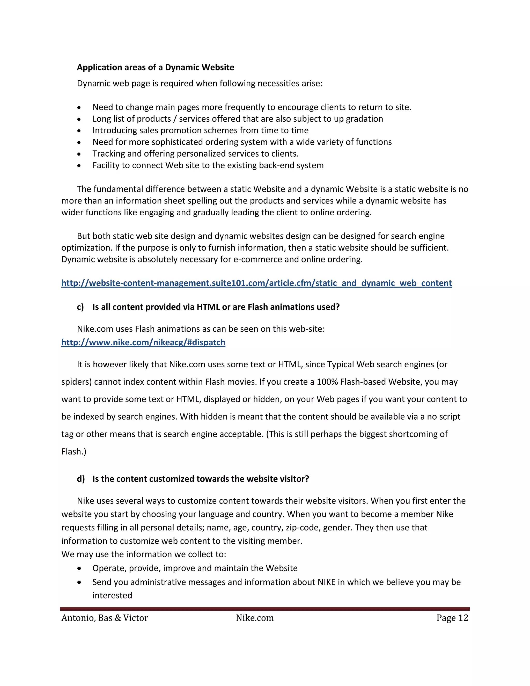 Application areas of a Dynamic Website
    Dynamic web page is required when following necessities arise:

    •     Need to change main pages more frequently to encourage clients to return to site.
    •     Long list of products / services offered that are also subject to up gradation
    •     Introducing sales promotion schemes from time to time
    •     Need for more sophisticated ordering system with a wide variety of functions
    •     Tracking and offering personalized services to clients.
    •     Facility to connect Web site to the existing back-end system

   The fundamental difference between a static Website and a dynamic Website is a static website is no
more than an information sheet spelling out the products and services while a dynamic website has
wider functions like engaging and gradually leading the client to online ordering.

    But both static web site design and dynamic websites design can be designed for search engine
optimization. If the purpose is only to furnish information, then a static website should be sufficient.
Dynamic website is absolutely necessary for e-commerce and online ordering.

http://website-content-management.suite101.com/article.cfm/static_and_dynamic_web_content

    c) Is all content provided via HTML or are Flash animations used?

    Nike.com uses Flash animations as can be seen on this web-site:
http://www.nike.com/nikeacg/#dispatch

    It is however likely that Nike.com uses some text or HTML, since Typical Web search engines (or
spiders) cannot index content within Flash movies. If you create a 100% Flash-based Website, you may
want to provide some text or HTML, displayed or hidden, on your Web pages if you want your content to
be indexed by search engines. With hidden is meant that the content should be available via a no script
tag or other means that is search engine acceptable. (This is still perhaps the biggest shortcoming of
Flash.)

    d) Is the content customized towards the website visitor?

    Nike uses several ways to customize content towards their website visitors. When you first enter the
website you start by choosing your language and country. When you want to become a member Nike
requests filling in all personal details; name, age, country, zip-code, gender. They then use that
information to customize web content to the visiting member.
We may use the information we collect to:
    • Operate, provide, improve and maintain the Website
    • Send you administrative messages and information about NIKE in which we believe you may be
        interested

Antonio, Bas & Victor                         Nike.com                                              Page 12
 