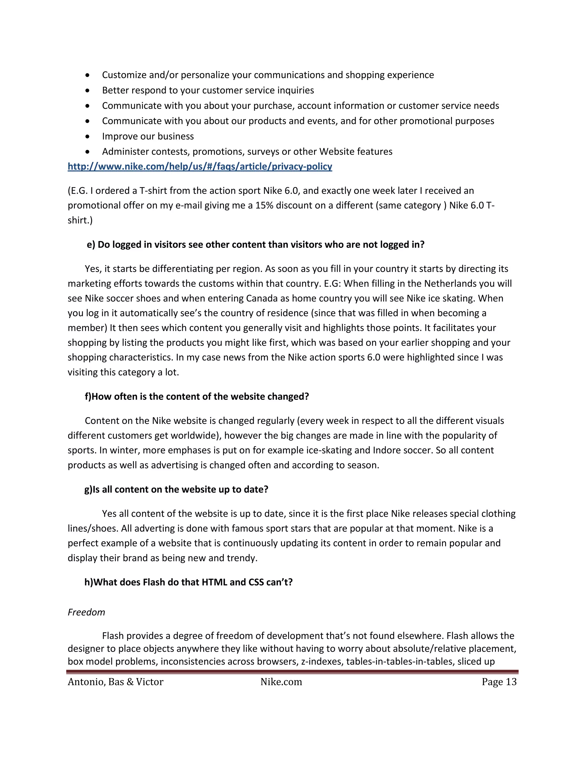 • Customize and/or personalize your communications and shopping experience
    • Better respond to your customer service inquiries
    • Communicate with you about your purchase, account information or customer service needs
    • Communicate with you about our products and events, and for other promotional purposes
    • Improve our business
    • Administer contests, promotions, surveys or other Website features
http://www.nike.com/help/us/#/faqs/article/privacy-policy

(E.G. I ordered a T-shirt from the action sport Nike 6.0, and exactly one week later I received an
promotional offer on my e-mail giving me a 15% discount on a different (same category ) Nike 6.0 T-
shirt.)

    e) Do logged in visitors see other content than visitors who are not logged in?

     Yes, it starts be differentiating per region. As soon as you fill in your country it starts by directing its
marketing efforts towards the customs within that country. E.G: When filling in the Netherlands you will
see Nike soccer shoes and when entering Canada as home country you will see Nike ice skating. When
you log in it automatically see’s the country of residence (since that was filled in when becoming a
member) It then sees which content you generally visit and highlights those points. It facilitates your
shopping by listing the products you might like first, which was based on your earlier shopping and your
shopping characteristics. In my case news from the Nike action sports 6.0 were highlighted since I was
visiting this category a lot.

    f)How often is the content of the website changed?

     Content on the Nike website is changed regularly (every week in respect to all the different visuals
different customers get worldwide), however the big changes are made in line with the popularity of
sports. In winter, more emphases is put on for example ice-skating and Indore soccer. So all content
products as well as advertising is changed often and according to season.

    g)Is all content on the website up to date?

         Yes all content of the website is up to date, since it is the first place Nike releases special clothing
lines/shoes. All adverting is done with famous sport stars that are popular at that moment. Nike is a
perfect example of a website that is continuously updating its content in order to remain popular and
display their brand as being new and trendy.

    h)What does Flash do that HTML and CSS can’t?

Freedom

       Flash provides a degree of freedom of development that’s not found elsewhere. Flash allows the
designer to place objects anywhere they like without having to worry about absolute/relative placement,


Antonio, Bas & Victor                           Nike.com                                                 Page 13
box model problems, inconsistencies across browsers, z-indexes, tables-in-tables-in-tables, sliced up
 