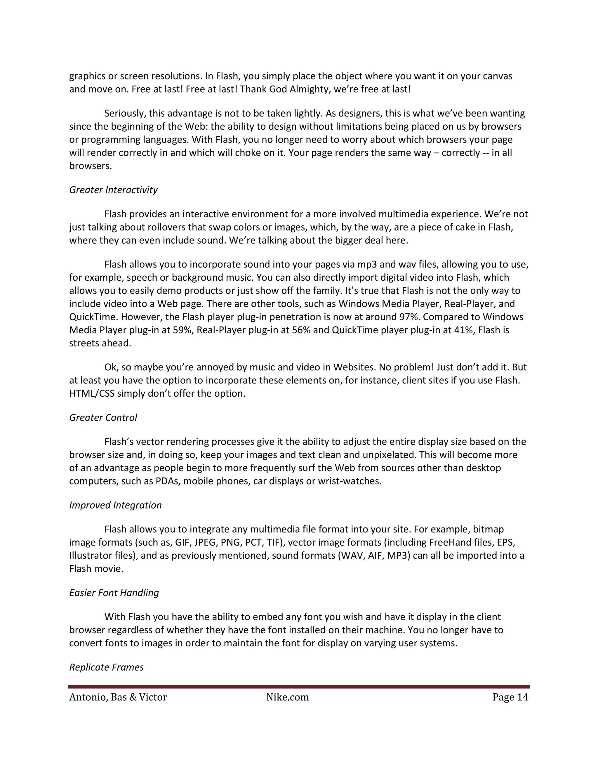 graphics or screen resolutions. In Flash, you simply place the object where you want it on your canvas
and move on. Free at last! Free at last! Thank God Almighty, we’re free at last!

         Seriously, this advantage is not to be taken lightly. As designers, this is what we’ve been wanting
since the beginning of the Web: the ability to design without limitations being placed on us by browsers
or programming languages. With Flash, you no longer need to worry about which browsers your page
will render correctly in and which will choke on it. Your page renders the same way – correctly -- in all
browsers.

Greater Interactivity

         Flash provides an interactive environment for a more involved multimedia experience. We’re not
just talking about rollovers that swap colors or images, which, by the way, are a piece of cake in Flash,
where they can even include sound. We’re talking about the bigger deal here.

         Flash allows you to incorporate sound into your pages via mp3 and wav files, allowing you to use,
for example, speech or background music. You can also directly import digital video into Flash, which
allows you to easily demo products or just show off the family. It’s true that Flash is not the only way to
include video into a Web page. There are other tools, such as Windows Media Player, Real-Player, and
QuickTime. However, the Flash player plug-in penetration is now at around 97%. Compared to Windows
Media Player plug-in at 59%, Real-Player plug-in at 56% and QuickTime player plug-in at 41%, Flash is
streets ahead.

         Ok, so maybe you’re annoyed by music and video in Websites. No problem! Just don’t add it. But
at least you have the option to incorporate these elements on, for instance, client sites if you use Flash.
HTML/CSS simply don’t offer the option.

Greater Control

        Flash’s vector rendering processes give it the ability to adjust the entire display size based on the
browser size and, in doing so, keep your images and text clean and unpixelated. This will become more
of an advantage as people begin to more frequently surf the Web from sources other than desktop
computers, such as PDAs, mobile phones, car displays or wrist-watches.

Improved Integration

         Flash allows you to integrate any multimedia file format into your site. For example, bitmap
image formats (such as, GIF, JPEG, PNG, PCT, TIF), vector image formats (including FreeHand files, EPS,
Illustrator files), and as previously mentioned, sound formats (WAV, AIF, MP3) can all be imported into a
Flash movie.

Easier Font Handling

        With Flash you have the ability to embed any font you wish and have it display in the client
browser regardless of whether they have the font installed on their machine. You no longer have to
convert fonts to images in order to maintain the font for display on varying user systems.

Replicate Frames

Antonio, Bas & Victor                         Nike.com                                              Page 14
 