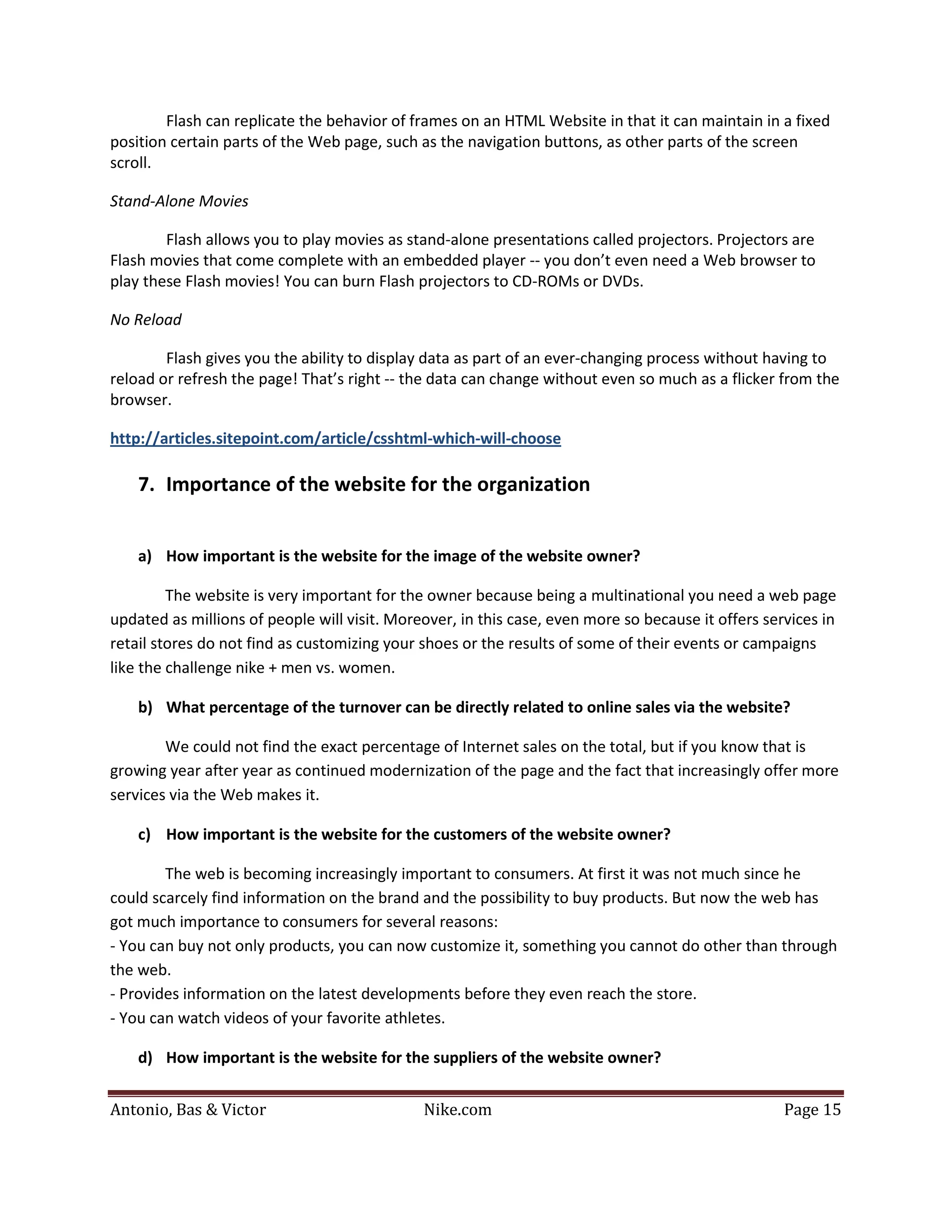 Flash can replicate the behavior of frames on an HTML Website in that it can maintain in a fixed
position certain parts of the Web page, such as the navigation buttons, as other parts of the screen
scroll.

Stand-Alone Movies

        Flash allows you to play movies as stand-alone presentations called projectors. Projectors are
Flash movies that come complete with an embedded player -- you don’t even need a Web browser to
play these Flash movies! You can burn Flash projectors to CD-ROMs or DVDs.

No Reload

        Flash gives you the ability to display data as part of an ever-changing process without having to
reload or refresh the page! That’s right -- the data can change without even so much as a flicker from the
browser.

http://articles.sitepoint.com/article/csshtml-which-will-choose

    7. Importance of the website for the organization


    a) How important is the website for the image of the website owner?

         The website is very important for the owner because being a multinational you need a web page
updated as millions of people will visit. Moreover, in this case, even more so because it offers services in
retail stores do not find as customizing your shoes or the results of some of their events or campaigns
like the challenge nike + men vs. women.

    b) What percentage of the turnover can be directly related to online sales via the website?

        We could not find the exact percentage of Internet sales on the total, but if you know that is
growing year after year as continued modernization of the page and the fact that increasingly offer more
services via the Web makes it.

    c) How important is the website for the customers of the website owner?

        The web is becoming increasingly important to consumers. At first it was not much since he
could scarcely find information on the brand and the possibility to buy products. But now the web has
got much importance to consumers for several reasons:
- You can buy not only products, you can now customize it, something you cannot do other than through
the web.
- Provides information on the latest developments before they even reach the store.
- You can watch videos of your favorite athletes.

    d) How important is the website for the suppliers of the website owner?


Antonio, Bas & Victor                         Nike.com                                              Page 15
 