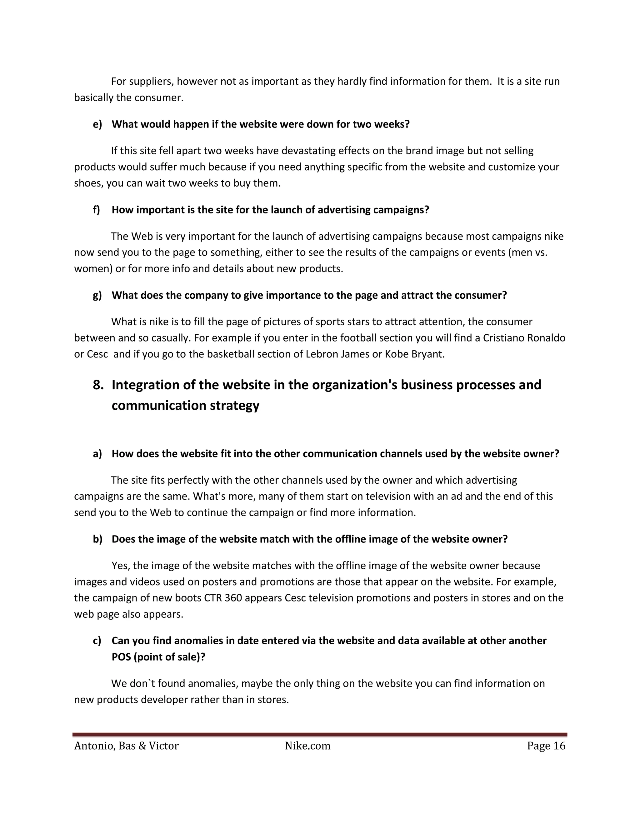 For suppliers, however not as important as they hardly find information for them. It is a site run
basically the consumer.

    e) What would happen if the website were down for two weeks?

        If this site fell apart two weeks have devastating effects on the brand image but not selling
products would suffer much because if you need anything specific from the website and customize your
shoes, you can wait two weeks to buy them.

    f)   How important is the site for the launch of advertising campaigns?

       The Web is very important for the launch of advertising campaigns because most campaigns nike
now send you to the page to something, either to see the results of the campaigns or events (men vs.
women) or for more info and details about new products.

    g) What does the company to give importance to the page and attract the consumer?

        What is nike is to fill the page of pictures of sports stars to attract attention, the consumer
between and so casually. For example if you enter in the football section you will find a Cristiano Ronaldo
or Cesc and if you go to the basketball section of Lebron James or Kobe Bryant.

    8. Integration of the website in the organization's business processes and
       communication strategy


    a) How does the website fit into the other communication channels used by the website owner?

       The site fits perfectly with the other channels used by the owner and which advertising
campaigns are the same. What's more, many of them start on television with an ad and the end of this
send you to the Web to continue the campaign or find more information.

    b) Does the image of the website match with the offline image of the website owner?

       Yes, the image of the website matches with the offline image of the website owner because
images and videos used on posters and promotions are those that appear on the website. For example,
the campaign of new boots CTR 360 appears Cesc television promotions and posters in stores and on the
web page also appears.

    c) Can you find anomalies in date entered via the website and data available at other another
       POS (point of sale)?

       We don`t found anomalies, maybe the only thing on the website you can find information on
new products developer rather than in stores.



Antonio, Bas & Victor                         Nike.com                                             Page 16
 
