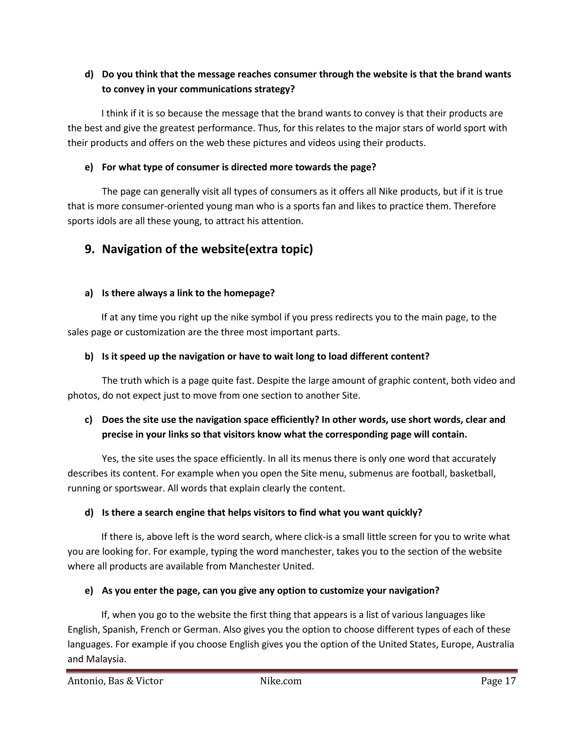 d) Do you think that the message reaches consumer through the website is that the brand wants
       to convey in your communications strategy?

        I think if it is so because the message that the brand wants to convey is that their products are
the best and give the greatest performance. Thus, for this relates to the major stars of world sport with
their products and offers on the web these pictures and videos using their products.

    e) For what type of consumer is directed more towards the page?

         The page can generally visit all types of consumers as it offers all Nike products, but if it is true
that is more consumer-oriented young man who is a sports fan and likes to practice them. Therefore
sports idols are all these young, to attract his attention.

    9. Navigation of the website(extra topic)


    a) Is there always a link to the homepage?

        If at any time you right up the nike symbol if you press redirects you to the main page, to the
sales page or customization are the three most important parts.

    b) Is it speed up the navigation or have to wait long to load different content?

        The truth which is a page quite fast. Despite the large amount of graphic content, both video and
photos, do not expect just to move from one section to another Site.

    c) Does the site use the navigation space efficiently? In other words, use short words, clear and
       precise in your links so that visitors know what the corresponding page will contain.

        Yes, the site uses the space efficiently. In all its menus there is only one word that accurately
describes its content. For example when you open the Site menu, submenus are football, basketball,
running or sportswear. All words that explain clearly the content.

    d) Is there a search engine that helps visitors to find what you want quickly?

        If there is, above left is the word search, where click-is a small little screen for you to write what
you are looking for. For example, typing the word manchester, takes you to the section of the website
where all products are available from Manchester United.

    e) As you enter the page, can you give any option to customize your navigation?

        If, when you go to the website the first thing that appears is a list of various languages like
English, Spanish, French or German. Also gives you the option to choose different types of each of these
languages. For example if you choose English gives you the option of the United States, Europe, Australia


Antonio, Bas & Victor                           Nike.com                                                Page 17
and Malaysia.
 