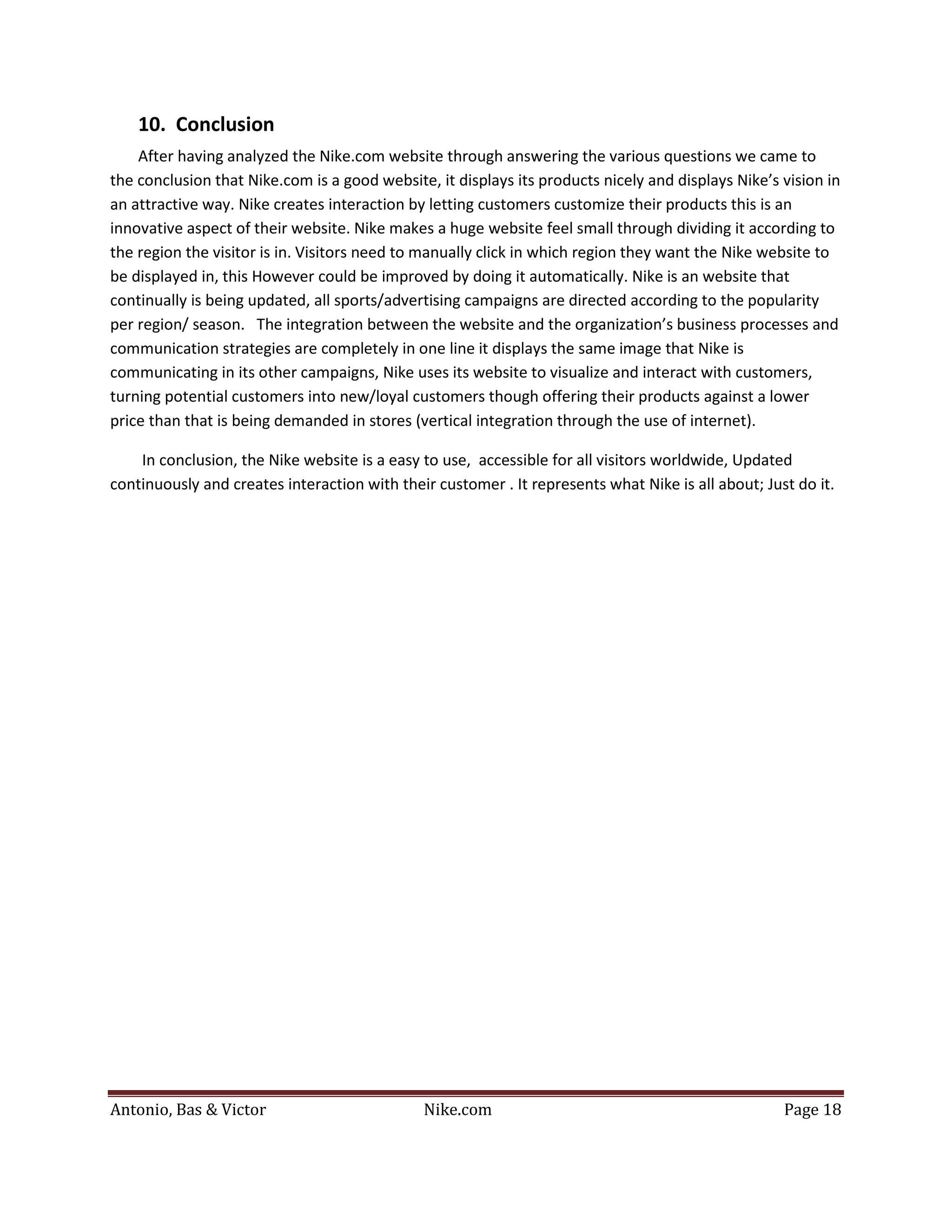 10. Conclusion
    After having analyzed the Nike.com website through answering the various questions we came to
the conclusion that Nike.com is a good website, it displays its products nicely and displays Nike’s vision in
an attractive way. Nike creates interaction by letting customers customize their products this is an
innovative aspect of their website. Nike makes a huge website feel small through dividing it according to
the region the visitor is in. Visitors need to manually click in which region they want the Nike website to
be displayed in, this However could be improved by doing it automatically. Nike is an website that
continually is being updated, all sports/advertising campaigns are directed according to the popularity
per region/ season. The integration between the website and the organization’s business processes and
communication strategies are completely in one line it displays the same image that Nike is
communicating in its other campaigns, Nike uses its website to visualize and interact with customers,
turning potential customers into new/loyal customers though offering their products against a lower
price than that is being demanded in stores (vertical integration through the use of internet).

    In conclusion, the Nike website is a easy to use, accessible for all visitors worldwide, Updated
continuously and creates interaction with their customer . It represents what Nike is all about; Just do it.




Antonio, Bas & Victor                         Nike.com                                              Page 18
 