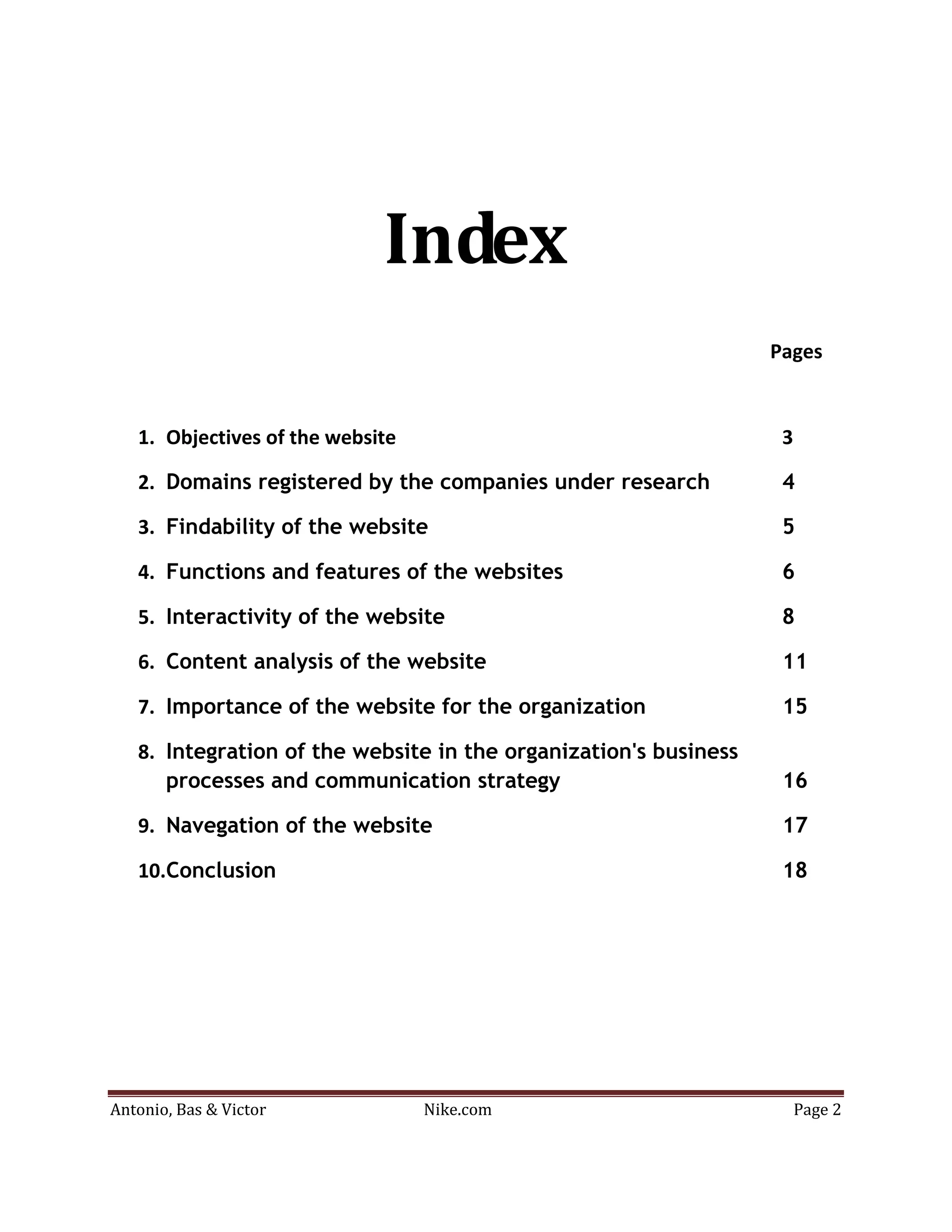 Index
                                                                  Pages


   1. Objectives of the website                                    3

   2. Domains registered by the companies under research           4

   3. Findability of the website                                   5

   4. Functions and features of the websites                       6

   5. Interactivity of the website                                 8

   6. Content analysis of the website                              11

   7. Importance of the website for the organization               15

   8. Integration of the website in the organization's business
      processes and communication strategy                         16

   9. Navegation of the website                                    17

   10.Conclusion                                                   18




Antonio, Bas & Victor             Nike.com                             Page 2
 