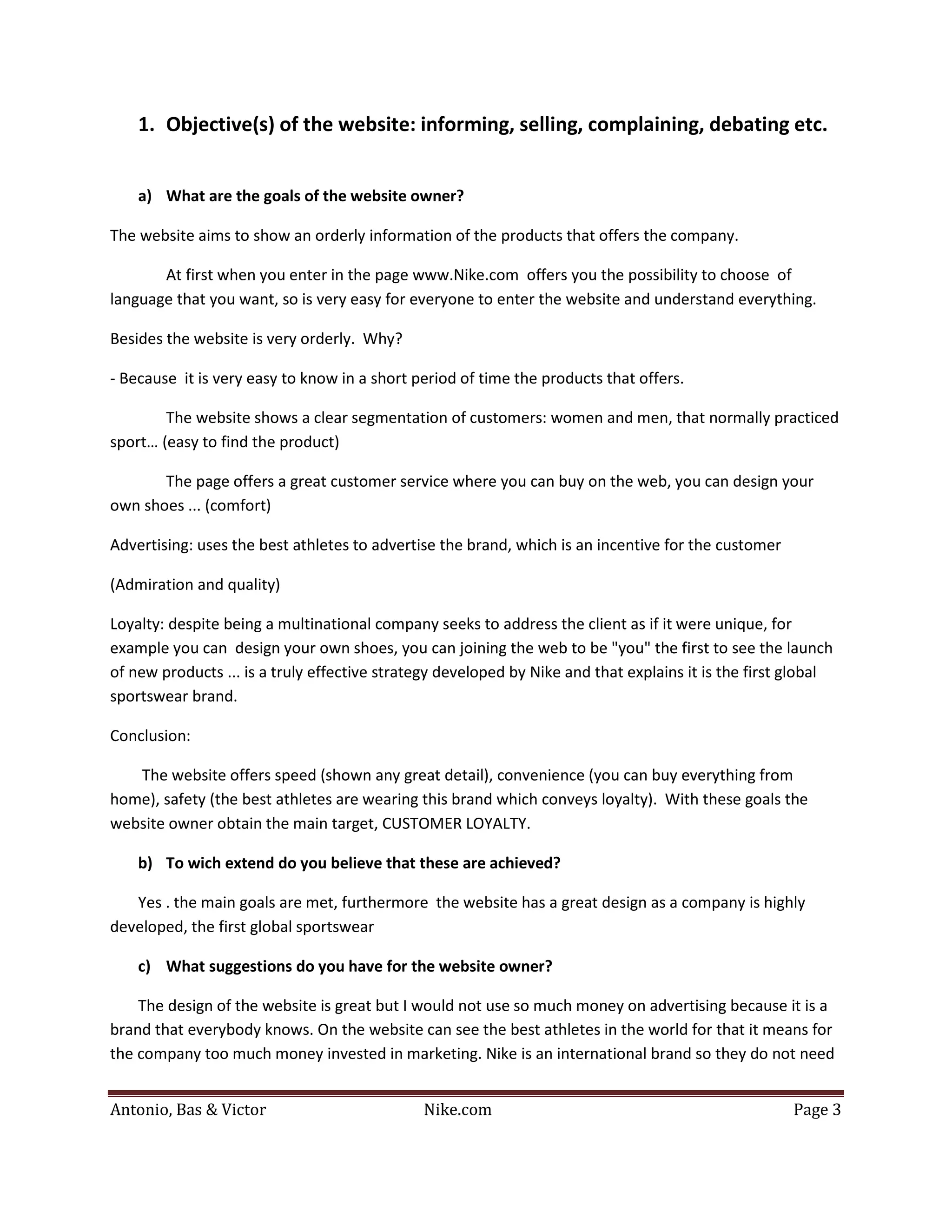 1. Objective(s) of the website: informing, selling, complaining, debating etc.


    a) What are the goals of the website owner?

The website aims to show an orderly information of the products that offers the company.

       At first when you enter in the page www.Nike.com offers you the possibility to choose of
language that you want, so is very easy for everyone to enter the website and understand everything.

Besides the website is very orderly. Why?

- Because it is very easy to know in a short period of time the products that offers.

        The website shows a clear segmentation of customers: women and men, that normally practiced
sport… (easy to find the product)

       The page offers a great customer service where you can buy on the web, you can design your
own shoes ... (comfort)

Advertising: uses the best athletes to advertise the brand, which is an incentive for the customer

(Admiration and quality)

Loyalty: despite being a multinational company seeks to address the client as if it were unique, for
example you can design your own shoes, you can joining the web to be "you" the first to see the launch
of new products ... is a truly effective strategy developed by Nike and that explains it is the first global
sportswear brand.

Conclusion:

   The website offers speed (shown any great detail), convenience (you can buy everything from
home), safety (the best athletes are wearing this brand which conveys loyalty). With these goals the
website owner obtain the main target, CUSTOMER LOYALTY.

    b) To wich extend do you believe that these are achieved?

   Yes . the main goals are met, furthermore the website has a great design as a company is highly
developed, the first global sportswear

    c) What suggestions do you have for the website owner?

    The design of the website is great but I would not use so much money on advertising because it is a
brand that everybody knows. On the website can see the best athletes in the world for that it means for
the company too much money invested in marketing. Nike is an international brand so they do not need


Antonio, Bas & Victor                         Nike.com                                                Page 3
 