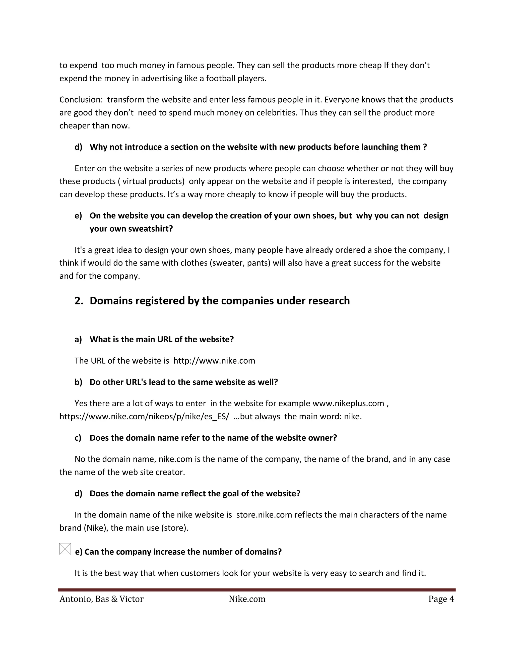 to expend too much money in famous people. They can sell the products more cheap If they don’t
expend the money in advertising like a football players.

Conclusion: transform the website and enter less famous people in it. Everyone knows that the products
are good they don’t need to spend much money on celebrities. Thus they can sell the product more
cheaper than now.

   d) Why not introduce a section on the website with new products before launching them ?

    Enter on the website a series of new products where people can choose whether or not they will buy
these products ( virtual products) only appear on the website and if people is interested, the company
can develop these products. It’s a way more cheaply to know if people will buy the products.

   e) On the website you can develop the creation of your own shoes, but why you can not design
      your own sweatshirt?

    It's a great idea to design your own shoes, many people have already ordered a shoe the company, I
think if would do the same with clothes (sweater, pants) will also have a great success for the website
and for the company.

   2. Domains registered by the companies under research


   a) What is the main URL of the website?

   The URL of the website is http://www.nike.com

   b) Do other URL's lead to the same website as well?

    Yes there are a lot of ways to enter in the website for example www.nikeplus.com ,
https://www.nike.com/nikeos/p/nike/es_ES/ …but always the main word: nike.

   c) Does the domain name refer to the name of the website owner?

    No the domain name, nike.com is the name of the company, the name of the brand, and in any case
the name of the web site creator.

   d) Does the domain name reflect the goal of the website?

    In the domain name of the nike website is store.nike.com reflects the main characters of the name
brand (Nike), the main use (store).

    e) Can the company increase the number of domains?

   It is the best way that when customers look for your website is very easy to search and find it.

Antonio, Bas & Victor                        Nike.com                                                 Page 4
 