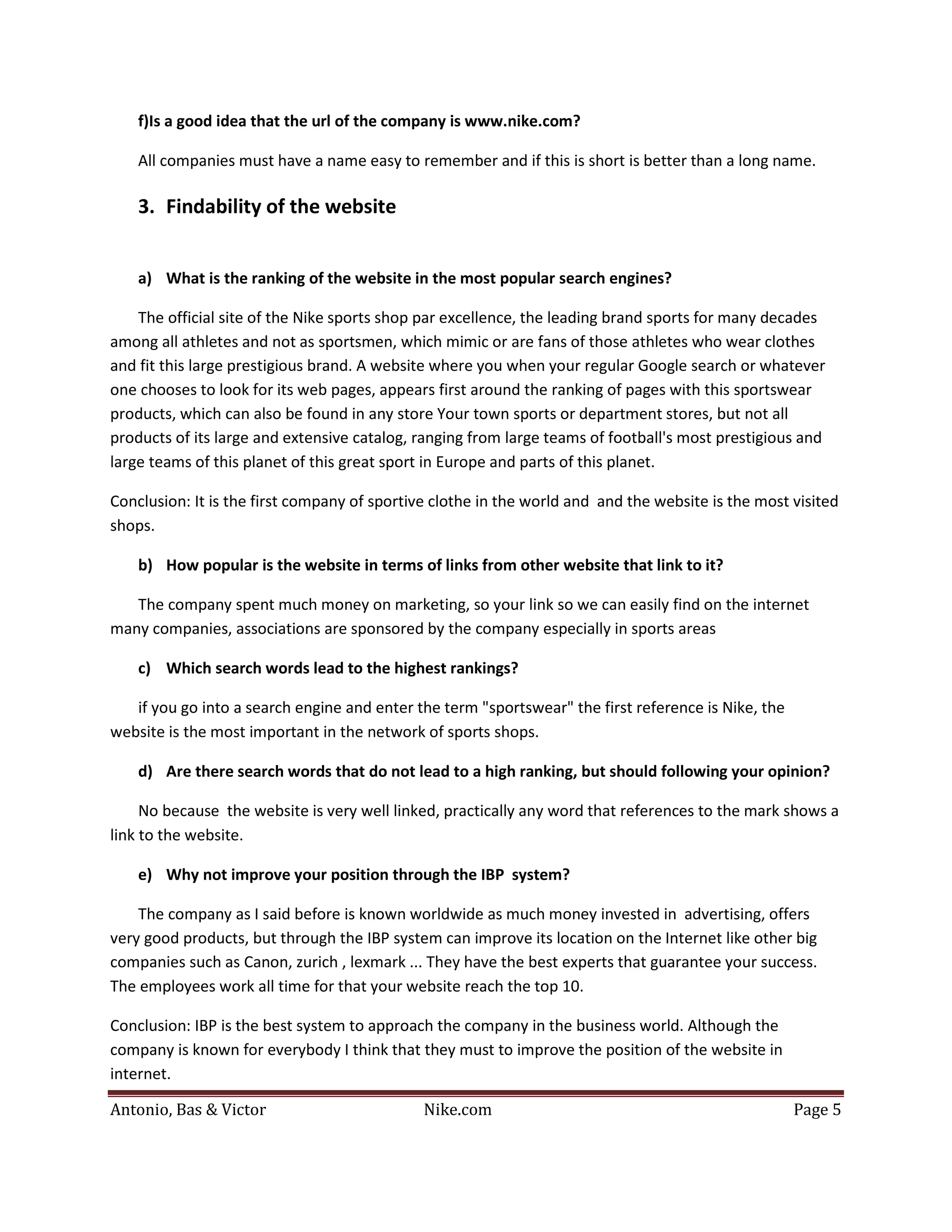 f)Is a good idea that the url of the company is www.nike.com?

    All companies must have a name easy to remember and if this is short is better than a long name.

    3. Findability of the website


    a) What is the ranking of the website in the most popular search engines?

    The official site of the Nike sports shop par excellence, the leading brand sports for many decades
among all athletes and not as sportsmen, which mimic or are fans of those athletes who wear clothes
and fit this large prestigious brand. A website where you when your regular Google search or whatever
one chooses to look for its web pages, appears first around the ranking of pages with this sportswear
products, which can also be found in any store Your town sports or department stores, but not all
products of its large and extensive catalog, ranging from large teams of football's most prestigious and
large teams of this planet of this great sport in Europe and parts of this planet.

Conclusion: It is the first company of sportive clothe in the world and and the website is the most visited
shops.

    b) How popular is the website in terms of links from other website that link to it?

   The company spent much money on marketing, so your link so we can easily find on the internet
many companies, associations are sponsored by the company especially in sports areas

    c) Which search words lead to the highest rankings?

   if you go into a search engine and enter the term "sportswear" the first reference is Nike, the
website is the most important in the network of sports shops.

    d) Are there search words that do not lead to a high ranking, but should following your opinion?

     No because the website is very well linked, practically any word that references to the mark shows a
link to the website.

    e) Why not improve your position through the IBP system?

    The company as I said before is known worldwide as much money invested in advertising, offers
very good products, but through the IBP system can improve its location on the Internet like other big
companies such as Canon, zurich , lexmark ... They have the best experts that guarantee your success.
The employees work all time for that your website reach the top 10.

Conclusion: IBP is the best system to approach the company in the business world. Although the
company is known for everybody I think that they must to improve the position of the website in


Antonio, Bas & Victor                         Nike.com                                               Page 5
internet.
 