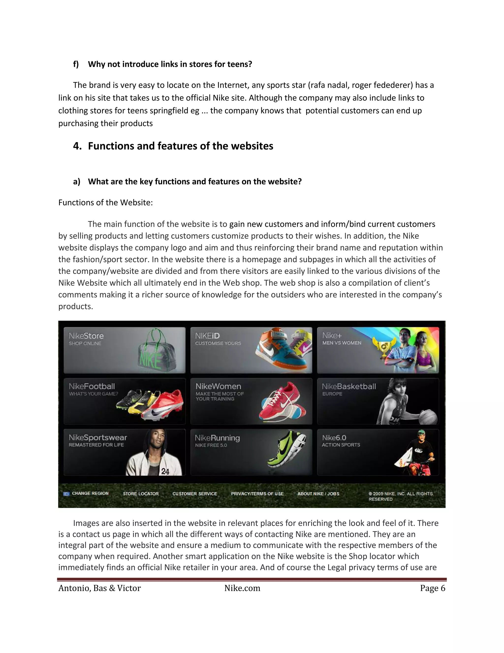 f)   Why not introduce links in stores for teens?

     The brand is very easy to locate on the Internet, any sports star (rafa nadal, roger fedederer) has a
link on his site that takes us to the official Nike site. Although the company may also include links to
clothing stores for teens springfield eg ... the company knows that potential customers can end up
purchasing their products

    4. Functions and features of the websites


    a) What are the key functions and features on the website?

Functions of the Website:

         The main function of the website is to gain new customers and inform/bind current customers
by selling products and letting customers customize products to their wishes. In addition, the Nike
website displays the company logo and aim and thus reinforcing their brand name and reputation within
the fashion/sport sector. In the website there is a homepage and subpages in which all the activities of
the company/website are divided and from there visitors are easily linked to the various divisions of the
Nike Website which all ultimately end in the Web shop. The web shop is also a compilation of client’s
comments making it a richer source of knowledge for the outsiders who are interested in the company’s
products.




     Images are also inserted in the website in relevant places for enriching the look and feel of it. There
is a contact us page in which all the different ways of contacting Nike are mentioned. They are an
integral part of the website and ensure a medium to communicate with the respective members of the
company when required. Another smart application on the Nike website is the Shop locator which
immediately finds an official Nike retailer in your area. And of course the Legal privacy terms of use are

Antonio, Bas & Victor                          Nike.com                                               Page 6
 
