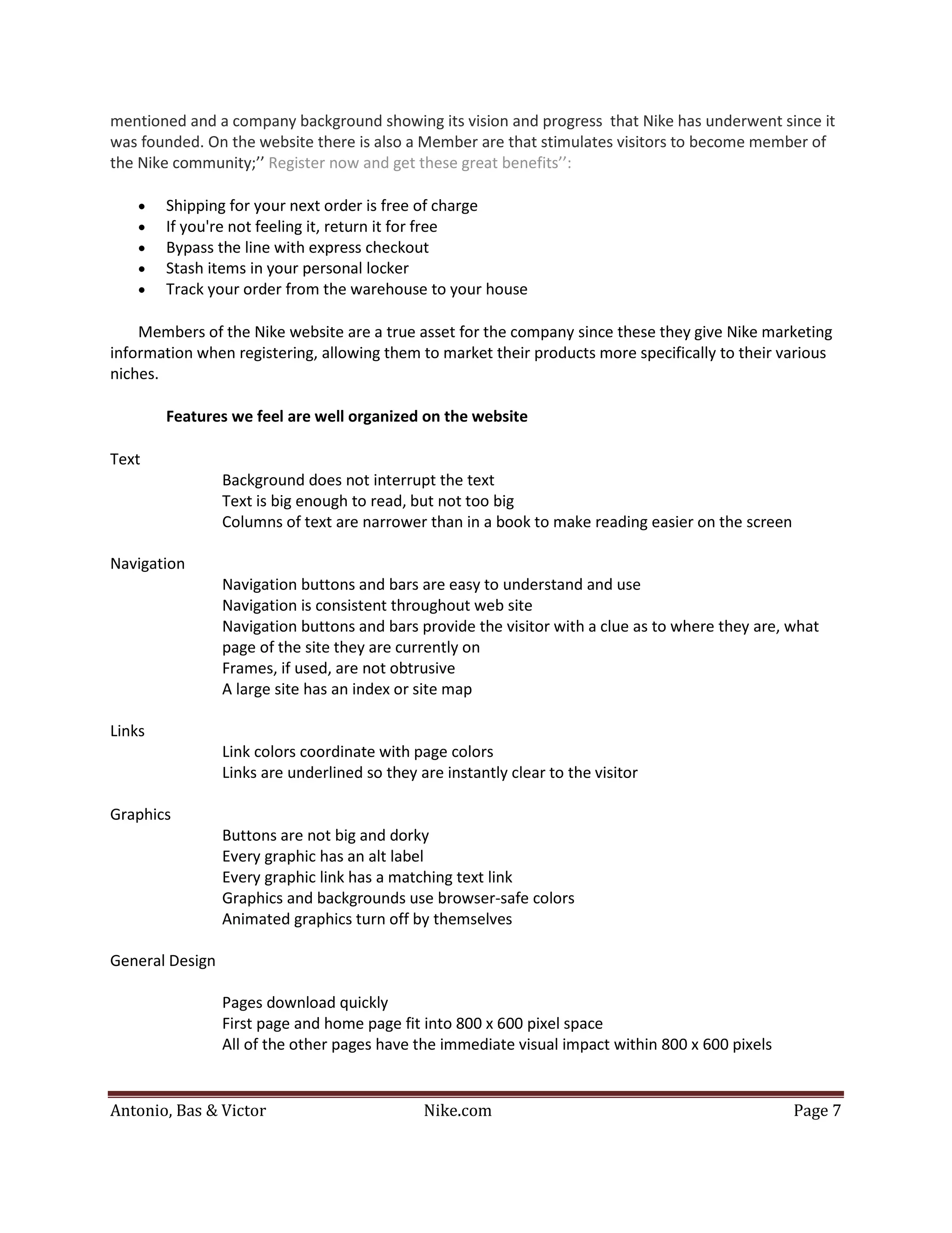 mentioned and a company background showing its vision and progress that Nike has underwent since it
was founded. On the website there is also a Member are that stimulates visitors to become member of
the Nike community;’’ Register now and get these great benefits’’:

    •   Shipping for your next order is free of charge
    •   If you're not feeling it, return it for free
    •   Bypass the line with express checkout
    •   Stash items in your personal locker
    •   Track your order from the warehouse to your house

    Members of the Nike website are a true asset for the company since these they give Nike marketing
information when registering, allowing them to market their products more specifically to their various
niches.

        Features we feel are well organized on the website

Text
                 Background does not interrupt the text
                 Text is big enough to read, but not too big
                 Columns of text are narrower than in a book to make reading easier on the screen

Navigation
                 Navigation buttons and bars are easy to understand and use
                 Navigation is consistent throughout web site
                 Navigation buttons and bars provide the visitor with a clue as to where they are, what
                 page of the site they are currently on
                 Frames, if used, are not obtrusive
                 A large site has an index or site map

Links
                 Link colors coordinate with page colors
                 Links are underlined so they are instantly clear to the visitor

Graphics
                 Buttons are not big and dorky
                 Every graphic has an alt label
                 Every graphic link has a matching text link
                 Graphics and backgrounds use browser-safe colors
                 Animated graphics turn off by themselves

General Design

                 Pages download quickly
                 First page and home page fit into 800 x 600 pixel space
                 All of the other pages have the immediate visual impact within 800 x 600 pixels


Antonio, Bas & Victor                          Nike.com                                             Page 7
 