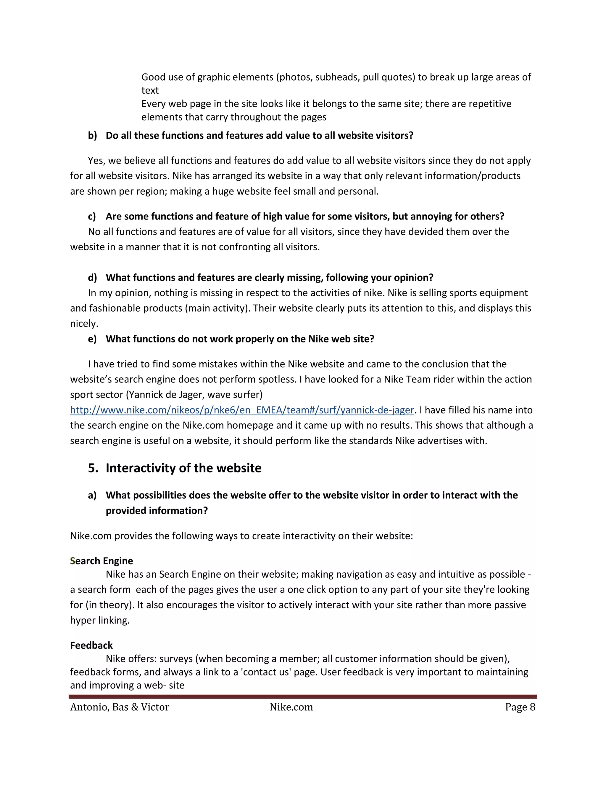 Good use of graphic elements (photos, subheads, pull quotes) to break up large areas of
                text
                Every web page in the site looks like it belongs to the same site; there are repetitive
                elements that carry throughout the pages
    b) Do all these functions and features add value to all website visitors?

    Yes, we believe all functions and features do add value to all website visitors since they do not apply
for all website visitors. Nike has arranged its website in a way that only relevant information/products
are shown per region; making a huge website feel small and personal.

   c) Are some functions and feature of high value for some visitors, but annoying for others?
   No all functions and features are of value for all visitors, since they have devided them over the
website in a manner that it is not confronting all visitors.

    d) What functions and features are clearly missing, following your opinion?
    In my opinion, nothing is missing in respect to the activities of nike. Nike is selling sports equipment
and fashionable products (main activity). Their website clearly puts its attention to this, and displays this
nicely.
    e) What functions do not work properly on the Nike web site?

    I have tried to find some mistakes within the Nike website and came to the conclusion that the
website’s search engine does not perform spotless. I have looked for a Nike Team rider within the action
sport sector (Yannick de Jager, wave surfer)
http://www.nike.com/nikeos/p/nke6/en_EMEA/team#/surf/yannick-de-jager. I have filled his name into
the search engine on the Nike.com homepage and it came up with no results. This shows that although a
search engine is useful on a website, it should perform like the standards Nike advertises with.

    5. Interactivity of the website
    a) What possibilities does the website offer to the website visitor in order to interact with the
       provided information?

Nike.com provides the following ways to create interactivity on their website:

Search Engine
         Nike has an Search Engine on their website; making navigation as easy and intuitive as possible -
a search form each of the pages gives the user a one click option to any part of your site they're looking
for (in theory). It also encourages the visitor to actively interact with your site rather than more passive
hyper linking.

Feedback
       Nike offers: surveys (when becoming a member; all customer information should be given),
feedback forms, and always a link to a 'contact us' page. User feedback is very important to maintaining


Antonio, Bas & Victor                          Nike.com                                               Page 8
and improving a web- site
 