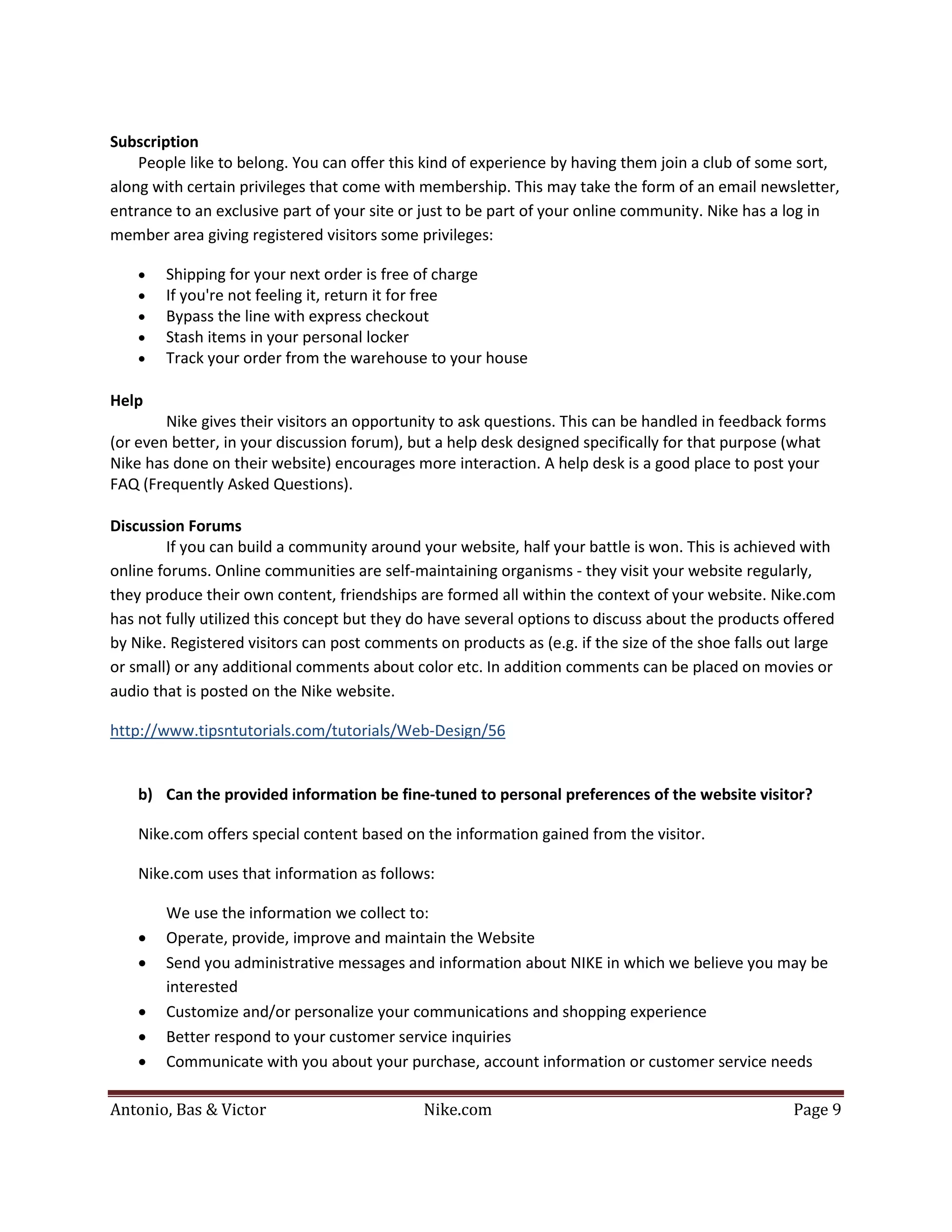 Subscription
    People like to belong. You can offer this kind of experience by having them join a club of some sort,
along with certain privileges that come with membership. This may take the form of an email newsletter,
entrance to an exclusive part of your site or just to be part of your online community. Nike has a log in
member area giving registered visitors some privileges:

    •   Shipping for your next order is free of charge
    •   If you're not feeling it, return it for free
    •   Bypass the line with express checkout
    •   Stash items in your personal locker
    •   Track your order from the warehouse to your house

Help
        Nike gives their visitors an opportunity to ask questions. This can be handled in feedback forms
(or even better, in your discussion forum), but a help desk designed specifically for that purpose (what
Nike has done on their website) encourages more interaction. A help desk is a good place to post your
FAQ (Frequently Asked Questions).

Discussion Forums
        If you can build a community around your website, half your battle is won. This is achieved with
online forums. Online communities are self-maintaining organisms - they visit your website regularly,
they produce their own content, friendships are formed all within the context of your website. Nike.com
has not fully utilized this concept but they do have several options to discuss about the products offered
by Nike. Registered visitors can post comments on products as (e.g. if the size of the shoe falls out large
or small) or any additional comments about color etc. In addition comments can be placed on movies or
audio that is posted on the Nike website.

http://www.tipsntutorials.com/tutorials/Web-Design/56


    b) Can the provided information be fine-tuned to personal preferences of the website visitor?

    Nike.com offers special content based on the information gained from the visitor.

    Nike.com uses that information as follows:

        We use the information we collect to:
    •   Operate, provide, improve and maintain the Website
    •   Send you administrative messages and information about NIKE in which we believe you may be
        interested
    •   Customize and/or personalize your communications and shopping experience
    •   Better respond to your customer service inquiries
    •   Communicate with you about your purchase, account information or customer service needs

Antonio, Bas & Victor                         Nike.com                                              Page 9
 