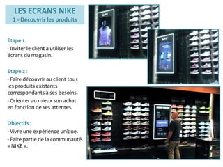 LES ECRANS NIKE
1 - Découvrir les produits
Etape 1 :
- Inviter le client à utiliser les
écrans du magasin.
Etape 2 :
- Faire découvrir au client tous
les produits existants
correspondants à ses besoins.
- Orienter au mieux son achat
en fonction de ses attentes.
Objectifs :
- Vivre une expérience unique.
- Faire partie de la communauté
« NIKE ».
 