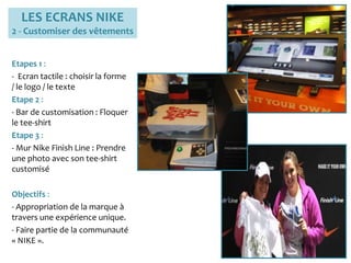 LES ECRANS NIKE
2 - Customiser des vêtements
Etapes 1 :
- Ecran tactile : choisir la forme
/ le logo / le texte
Etape 2 :
- Bar de customisation : Floquer
le tee-shirt
Etape 3 :
- Mur Nike Finish Line : Prendre
une photo avec son tee-shirt
customisé
Objectifs :
- Appropriation de la marque à
travers une expérience unique.
- Faire partie de la communauté
« NIKE ».
 