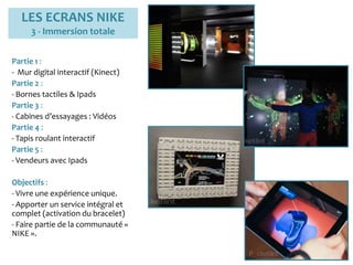 LES ECRANS NIKE
3 - Immersion totale
Partie 1 :
- Mur digital interactif (Kinect)
Partie 2 :
- Bornes tactiles & Ipads
Partie 3 :
- Cabines d’essayages : Vidéos
Partie 4 :
- Tapis roulant interactif
Partie 5 :
- Vendeurs avec Ipads
Objectifs :
- Vivre une expérience unique.
- Apporter un service intégral et
complet (activation du bracelet)
- Faire partie de la communauté «
NIKE ».
 