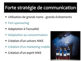  Utilisation de grands noms - grands évènements
 Fort sponsoring
 Adaptation à l’actualité
 Adaptation au consommateur
 Création d’un univers NIKE
 Création d’un marketing mobile
 Création d’un esprit NIKE
 