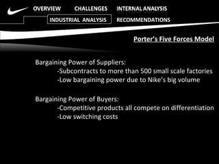 Bargaining Power of Suppliers: -Subcontracts to more than 500 small scale factories  -Low bargaining power due to Nike’s big volume Bargaining Power of Buyers: -Competitive products all compete on differentiation -Low switching costs Porter’s Five Forces Model INDUSTRIAL  ANALYSIS  RECOMMENDATIONS 