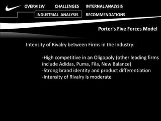 Intensity of Rivalry between Firms in the Industry: -High competitive in an Oligopoly (other leading firms  include Adidas, Puma, Fila, New Balance)  -Strong brand identity and product differentiation  -Intensity of Rivalry is moderate  Porter’s Five Forces Model INDUSTRIAL  ANALYSIS  RECOMMENDATIONS 