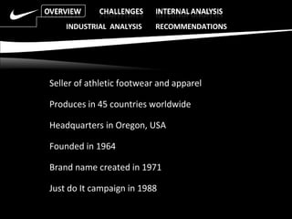 Seller of athletic footwear and apparel Produces in 45 countries worldwide Headquarters in Oregon, USA Founded in 1964 Brand name created in 1971 Just do It campaign in 1988 INDUSTRIAL  ANALYSIS  RECOMMENDATIONS 