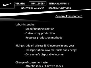 Labor-intensive: -Manufacturing location  -Outsourcing production  -Reassess production methods Rising crude oil prices: 65% increase in one year -Transportation, raw materials and energy  -Consumer’s disposable income  Change of consumer taste:  -Athletic shoes    Brown shoes INDUSTRIAL  ANALYSIS  RECOMMENDATIONS General Environment 