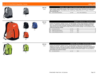 001
$60.00
W0523
BZ9509 | NIKE TEAM TRAINING MAX AIR LARGE BACKPACK
Water-resistant coated 600D polyester. Water-resistant Tarpaulin bottom. Nike Max Air shoulder straps
with Considered Design. Dual zippered main compartment. Laptop sleeve fits 15" system. Screened
Nike corporate logo.
001 COOL GREY/BLACK//WHITE c/o -6/30 19"H x 13"W x 9"D/2075cu.in.
007 400
800
$50.00
W0542
BA5075 | BRASILIA 7 BACKPACK XL
PLENTY OF POCKETS, SPORTY STYLE. The Nike Brasilia 7 (Extra-Large) Backpack is designed to
haul it all. Featuring ultra-durable construction, this backpack has three large compartments to keep
items organized and easily accessible. Adjustable padded shoulder straps for a comfortable fit. Dual
zippers at three main compartments for easy access and convenient storage. Front zip pocket for quick
access and small-item storage.
007 BLACK/BLACK//WHITE c/o -7/31 MISC
400 GAME ROYAL/BLACK//WHITE c/o -7/31 MISC
800 TEAM ORANGE/BLACK//WHITE c/o -7/31 MISC
710
$50.00
W0542
BA5078 | BRASILIA 7 BACKPACK MESH XL
PLENTY OF POCKETS, SPORTY STYLE. The Nike Brasilia 7 Mesh (Extra-Large) Backpack is
designed to haul it all. Featuring ultra-durable construction, this backpack has two large compartments
to keep items organized and easily accessible. Adjustable padded shoulder straps for a comfortable fit.
Dual zippers at two main compartments for easy access and convenient storage. Front zip pocket for
quick access and small-item storage.
710 VOLT/BLACK//WHITE c/o -7/31 MISC
FALL 2015 EQUIPMENT|Bags|Nike Training nike.net
● New Model ■ New Color c/o Carryover Page: 25
 