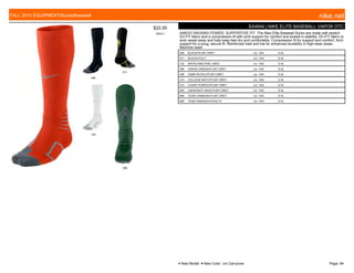 006
071
120
396
$22.00
W0011
SX4844 | NIKE ELITE BASEBALL VAPOR OTC
SWEAT-WICKING POWER, SUPPORTIVE FIT. The Nike Elite Baseball Socks are made with stretch
Dri-FIT fabric and a compression fit with arch support for comfort and locked-in stability. Dri-FIT fabric to
wick sweat away and help keep feet dry and comfortable. Compression fit for support and comfort. Arch
support for a snug, secure fit. Reinforced heel and toe for enhanced durability in high-wear areas.
Machine wash
006 BLACK///FLINT GREY c/o -10/5 S-XL
071 BLACK///VOLT c/o -10/5 S-XL
120 WHITE///NEUTRAL GREY c/o -10/5 S-XL
396 GORGE GREEN///FLINT GREY c/o -10/5 S-XL
406 GAME ROYAL///FLINT GREY c/o -10/5 S-XL
410 COLLEGE NAVY///FLINT GREY c/o -10/5 S-XL
510 COURT PURPLE///FLINT GREY c/o -10/5 S-XL
650 UNIVERSITY RED///FLINT GREY c/o -10/5 S-XL
696 TEAM CRIMSON///FLINT GREY c/o -10/5 S-XL
890 TEAM ORANGE///STEALTH c/o -10/5 S-XL
FALL 2015 EQUIPMENT|Socks|Baseball nike.net
● New Model ■ New Color c/o Carryover Page: 84
 