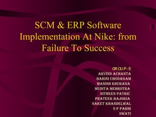 SCM & ERP Software Implementation At Nike: from Failure To Success GROUP- E ARVIND ACHANTA HARINI CHODAGAM MANISH KHURANA    MUDITA MEHROTRA  NITHEEN PATRIC  PRATEEK BAJORIA  SAKET KHANDELWAL S P PARHI SWATI 
