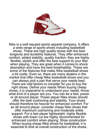 Nike is a well reputed sports apparel company. It offers
     a wide range of sports shoes including basketball
    shoes. These are high quality shoes with the best
 longevity and durability features. They offer enhanced
comfort, added stability, quality traction; they are highly
  flexible, stylish and offer the best support to your feet
  when playing. They are great when it comes to shock
 absorption and have the best breathability. These are
 some of the features that make Nike basketball shoes
    a bit costly. Even so, there are many dealers in the
market that offer cheap Nike basketball shoes and you
    can always pick a pair that serve your needs best.
   There are vital factors to consider for you to buy the
   right shoes. Define your needs When buying cheap
shoes, it is imperative to understand your needs. Know
what kind of a player are you. You can be a fast, power
  or all around player. Power player Nike shoes should
    offer the best cushioning and stability. Your shoes
should therefore be heavier for enhanced comfort. For
  an all around player, consider cheap Nike shoes that
      offer maximum cushioning and moderate ankle
   support. For a fast player lightweight, highly flexible
     shoes with lower cut are highly recommended for
   enhanced comfort when playing. Shoe construction
    When buying cheap Nike shoes for basketball, it is
  essential to look at overall construction of the shoes.
 