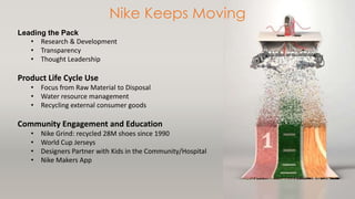 Leading the Pack 
Nike Keeps Moving 
• Research & Development 
• Transparency 
• Thought Leadership 
Product Life Cycle Use 
• Focus from Raw Material to Disposal 
• Water resource management 
• Recycling external consumer goods 
Community Engagement and Education 
• Nike Grind: recycled 28M shoes since 1990 
• World Cup Jerseys 
• Designers Partner with Kids in the Community/Hospital 
• Nike Makers App 
 