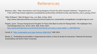 References 
Brettman, Allan. "Nike, Doernbecher and 6 Young Designers Present the 2014 Freestyle Collection." OregonLive.com. 
7 Nov. 2014 http://www.oregonlive.com/playbooks-profits/index.ssf/2014/11/nike_doernbecher_and_6_young_d.html 
"Nike CR Report." Nike CR Report. N.p., n.d. Web. 12 Nov. 2014. 
http://www.nikeresponsibility.com/report/content/chapter/our-sustainability-strategy#topic-strengthening-our-core 
Peeples, Lynne. "Groups Giving Second Thoughts To Those Little Black Crumbs On Playing Fields." The Huffington Post. 
TheHuffingtonPost.com, 16 Oct. 2014. Web. 8 Nov. 2014. 
http://www.huffingtonpost.com/2014/10/16/artificial-turf-cancer-crumb-rubber_n_5997228.html 
Carroll, G. “Nike: Sustainability and Labor Practices 2008-2013,” HBP, 2013. 
Bertels, S., “Embedding Sustainability in Organizational Culture: A How-To Guide for Executives,” Network for Business 
Sustainability and Simon Frazier University. 
