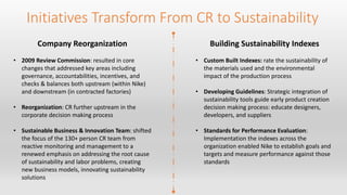 Initiatives Transform From CR to Sustainability 
Company Reorganization 
• 2009 Review Commission: resulted in core 
changes that addressed key areas including 
governance, accountabilities, incentives, and 
checks & balances both upstream (within Nike) 
and downstream (in contracted factories) 
• Reorganization: CR further upstream in the 
corporate decision making process 
• Sustainable Business & Innovation Team: shifted 
the focus of the 130+ person CR team from 
reactive monitoring and management to a 
renewed emphasis on addressing the root cause 
of sustainability and labor problems, creating 
new business models, innovating sustainability 
solutions 
Building Sustainability Indexes 
• Custom Built Indexes: rate the sustainability of 
the materials used and the environmental 
impact of the production process 
• Developing Guidelines: Strategic integration of 
sustainability tools guide early product creation 
decision making process: educate designers, 
developers, and suppliers 
• Standards for Performance Evaluation: 
Implementation the indexes across the 
organization enabled Nike to establish goals and 
targets and measure performance against those 
standards 
 