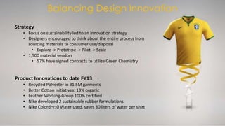 Balancing Design Innovation 
Strategy 
• Focus on sustainability led to an innovation strategy 
• Designers encouraged to think about the entire process from 
sourcing materials to consumer use/disposal 
• Explore -> Prototype -> Pilot -> Scale 
• 1,500 material vendors 
• 57% have signed contracts to utilize Green Chemistry 
Product Innovations to date FY13 
• Recycled Polyester in 31.5M garments 
• Better Cotton Initiatives: 13% organic 
• Leather Working-Group 100% certified 
• Nike developed 2 sustainable rubber formulations 
• Nike Colordry: 0 Water used, saves 30 liters of water per shirt 
 