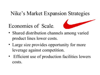 Nike’s Market Expansion Strategies Economies of  Scale .  Shared distribution channels among varied product lines lower costs. Large size provides opportunity for more leverage against competition. Efficient use of production facilities lowers costs.  