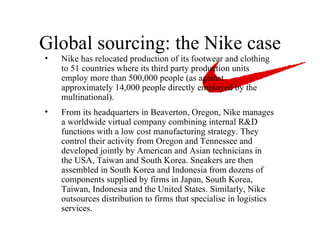 Global sourcing: the Nike case Nike has relocated production of its footwear and clothing to 51 countries where its third party production units employ more than 500,000 people (as against approximately 14,000 people directly employed by the multinational).  From its headquarters in Beaverton, Oregon, Nike manages a worldwide virtual company combining internal R&D functions with a low cost manufacturing strategy. They control their activity from Oregon and Tennessee and developed jointly by American and Asian technicians in the USA, Taiwan and South Korea. Sneakers are then assembled in South Korea and Indonesia from dozens of components supplied by firms in Japan, South Korea, Taiwan, Indonesia and the United States. Similarly, Nike outsources distribution to firms that specialise in logistics services.   