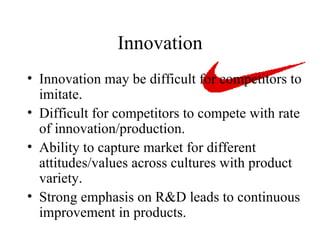 Innovation Innovation may be difficult for competitors to imitate. Difficult for competitors to compete with rate of innovation/production. Ability to capture market for different attitudes/values across cultures with product variety.  Strong emphasis on R&D leads to continuous improvement in products. 