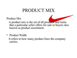 PRODUCT MIX Product Mix A product mix is the set of all products and items that a particular seller offers for sale to buyers also known as product assortment. Product Width It refers to how many product lines the company carries. 